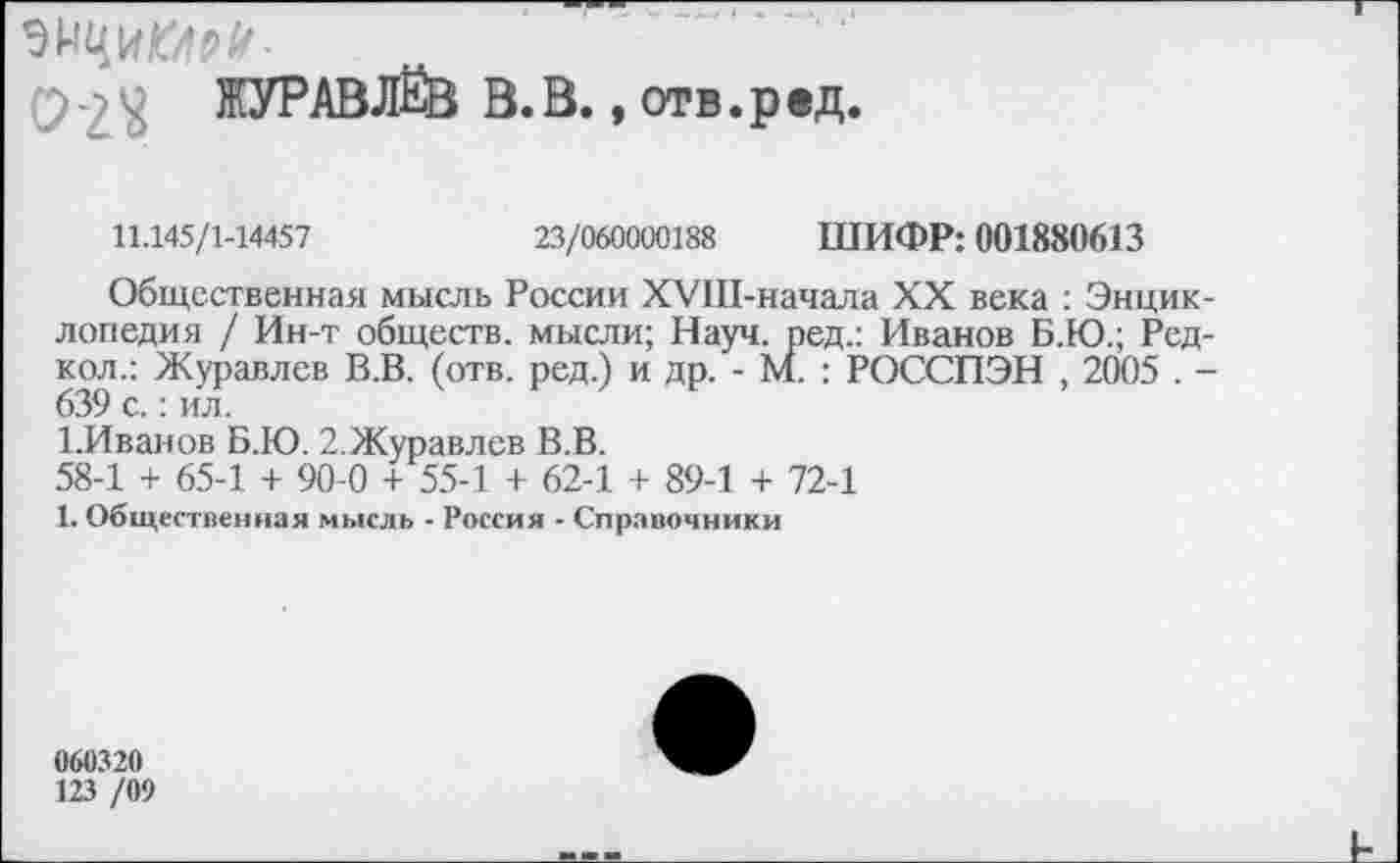 ﻿9 -> ЖУРАВЛЁВ В. В., отв. р ед.
11.145/1-14457	23/060000188 ШИФР: 001880613
Общественная мысль России ХУШ-начала XX века : Энциклопедия / Ин-т обществ, мысли; Науч, ред.: Иванов Б.Ю.; Ред-кол.: Журавлев В.В. (отв. ред.) и др. - М. : РОССПЭН , 2005 . -639 с.: ил.
1.Иванов Б.Ю. 2.Журавлев В.В.
58-1 + 65-1 + 90-0 + 55-1 + 62-1 + 89-1 + 72-1
1. Общественная мысль - Россия - Справочники
060320
123 /09